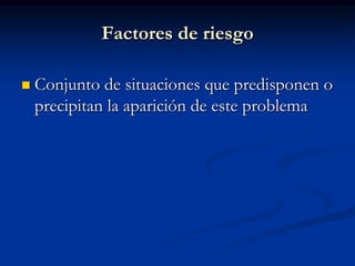 Factores de riesgo

   Conjunto de situaciones que predisponen o
    precipitan la aparición de este problema
 