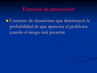 Factores de protección

   Conjunto de situaciones que disminuyen la
    probabilidad de que aparezca el problema
    cuando el riesgo está presente
 