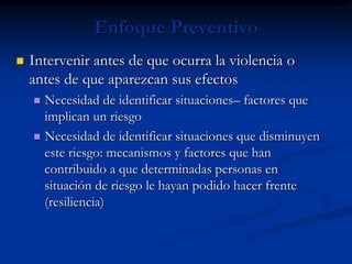 Enfoque Preventivo
   Intervenir antes de que ocurra la violencia o
    antes de que aparezcan sus efectos
     Necesidad de identificar situaciones– factores que
      implican un riesgo
     Necesidad de identificar situaciones que disminuyen
      este riesgo: mecanismos y factores que han
      contribuido a que determinadas personas en
      situación de riesgo le hayan podido hacer frente
      (resiliencia)
 