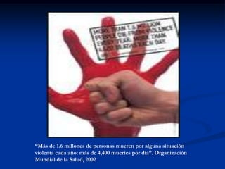 “Más de 1.6 millones de personas mueren por alguna situación
violenta cada año: más de 4,400 muertes por día”. Organización
Mundial de la Salud, 2002
 