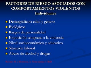 FACTORES DE RIESGO ASOCIADOS CON
  COMPORTAMIENTOS VIOLENTOS
            Individuales

   Demográficos: edad y género
   Biológicos
   Rasgos de personalidad
   Exposición temprana a la violencia
   Nivel socioeconómico y educativo
   Situación laboral
   Abuso de alcohol y drogas
Buvinic M. y Morrison, A. Nota técnica 3. BID
 