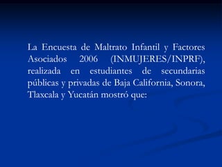La Encuesta de Maltrato Infantil y Factores
Asociados 2006 (INMUJERES/INPRF),
realizada en estudiantes de secundarias
públicas y privadas de Baja California, Sonora,
Tlaxcala y Yucatán mostró que:
 