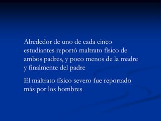 Alrededor de uno de cada cinco
estudiantes reportó maltrato físico de
ambos padres, y poco menos de la madre
y finalmente del padre
El maltrato físico severo fue reportado
más por los hombres
 
