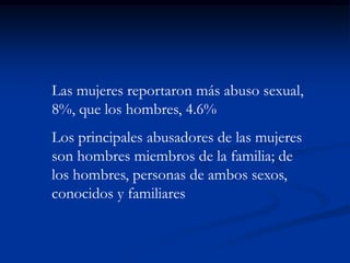 Las mujeres reportaron más abuso sexual,
8%, que los hombres, 4.6%
Los principales abusadores de las mujeres
son hombres miembros de la familia; de
los hombres, personas de ambos sexos,
conocidos y familiares
 