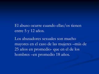 El abuso ocurre cuando ellas/os tienen
entre 5 y 12 años.
Los abusadores sexuales son mucho
mayores en el caso de las mujeres –más de
25 años en promedio- que en el de los
hombres –en promedio 18 años.
 