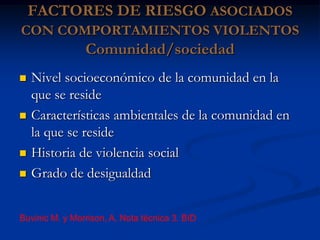 FACTORES DE RIESGO ASOCIADOS
CON COMPORTAMIENTOS VIOLENTOS
                Comunidad/sociedad
   Nivel socioeconómico de la comunidad en la
    que se reside
   Características ambientales de la comunidad en
    la que se reside
   Historia de violencia social
   Grado de desigualdad


Buvinic M. y Morrison, A. Nota técnica 3. BID
 