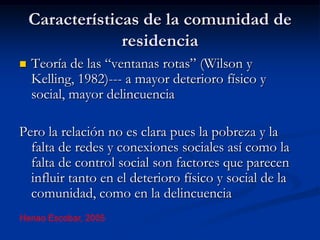 Características de la comunidad de
                 residencia
   Teoría de las “ventanas rotas” (Wilson y
    Kelling, 1982)--- a mayor deterioro físico y
    social, mayor delincuencia

Pero la relación no es clara pues la pobreza y la
  falta de redes y conexiones sociales así como la
  falta de control social son factores que parecen
  influir tanto en el deterioro físico y social de la
  comunidad, como en la delincuencia
Henao Escobar, 2005
 