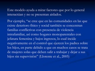 Este modelo ayuda a mirar factores que por lo general
interactúan y no se presentan aislados.
Por ejemplo, “se cree que en las comunidades en las que
existe deterioro físico y social también se concentran
familias conflictivas con presencia de violencia
intrafamiliar, así como hogares monoparentales con
jefatura femenina y bajos ingresos, lo cual incide
negativamente en el control que ejercen los padres sobre
los hijos, en parte debido a que en muchos casos se trata
de mujeres solas que deben salir a trabajar y dejar a sus
hijos sin supervisión” (Llorente et al., 2005)
 