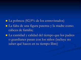    La pobreza (82,9% de los entrevistados)
   La falta de una figura paterna y la madre como
    cabeza de familia;
   La cantidad y calidad del tiempo que los padres
    o guardianes pasan con los niños (incluye no
    saber qué hacen en su tiempo libre)
 