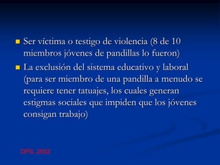    Ser víctima o testigo de violencia (8 de 10
    miembros jóvenes de pandillas lo fueron)
   La exclusión del sistema educativo y laboral
    (para ser miembro de una pandilla a menudo se
    requiere tener tatuajes, los cuales generan
    estigmas sociales que impiden que los jóvenes
    consigan trabajo)


    OPS, 2002
 