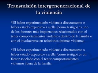Transmisión intergeneneracional de
           la violencia
 *El haber experimentado violencia directamente o
 haber estado expuesto/a a ella (como testigo) es uno
 de los factores más importantes relacionados con el
 tener comportamientos violentos dentro de la familia o
 con el involucrarse en relaciones íntimas violentas

 *El haber experimentado violencia directamente o
 haber estado expuesto/a a ella (como testigo) es un
 factor asociado con el tener comportamientos
 violentos fuera de la familia
 