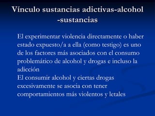Vínculo sustancias adictivas-alcohol
            -sustancias
 El experimentar violencia directamente o haber
 estado expuesto/a a ella (como testigo) es uno
 de los factores más asociados con el consumo
 problemático de alcohol y drogas e incluso la
 adicción
 El consumir alcohol y ciertas drogas
 excesivamente se asocia con tener
 comportamientos más violentos y letales
 