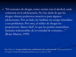    “El consumo de drogas, como ocurre con el alcohol, suele
    comenzar en la adolescencia. No hay duda de que las
    drogas ofrecen poderosos atractivos para algunos
    adolescentes. Por un lado, les facilitan un escape inmediato
    a sus problemas. Por otro, el tráfico de drogas les
    proporciona „dinero fácil‟, lo que les pemite materializar
    fantasías inalcanzables de la sociedad de consumo…”
    (Rojas Marcos, 1999)




    Rojas Marcos, L. La gran ciudad como condicionante de la cultura juvenil. Trabajo presentado en
    el Congreso Virtual sobre Drogodependencias, mayo 1 a julio 31, 1999.
 