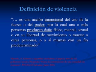 Definición de violencia
“… es una acción intencional del uso de la
fuerza o del poder, por la cual una o más
personas producen daño físico, mental, sexual
o en su libertad de movimiento o muerte a
otras personas, o a sí mismas con un fin
predeterminado”


Massolo, A. Género y seguridad ciudadana: el papel y reto de los
gobiernos locales. Programa “Hacia la construcción de una sociedad sin
violencia”. PNUD, El Salvador. Junio 2005.
 