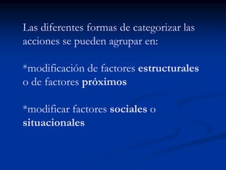 Las diferentes formas de categorizar las
acciones se pueden agrupar en:

*modificación de factores estructurales
o de factores próximos

*modificar factores sociales o
situacionales
 