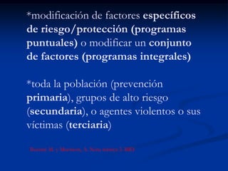 *modificación de factores específicos
de riesgo/protección (programas
puntuales) o modificar un conjunto
de factores (programas integrales)

*toda la población (prevención
primaria), grupos de alto riesgo
(secundaria), o agentes violentos o sus
víctimas (terciaria)

Buvinic M. y Morrison, A. Nota técnica 3. BID
 