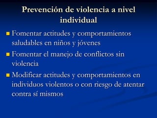 Prevención de violencia a nivel
              individual
 Fomentar actitudes y comportamientos
  saludables en niños y jóvenes
 Fomentar el manejo de conflictos sin
  violencia
 Modificar actitudes y comportamientos en
  individuos violentos o con riesgo de atentar
  contra sí mismos
 