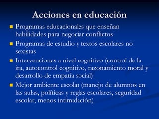 Acciones en educación
   Programas educacionales que enseñan
    habilidades para negociar conflictos
   Programas de estudio y textos escolares no
    sexistas
   Intervenciones a nivel cognitivo (control de la
    ira, autocontrol cognitivo, razonamiento moral y
    desarrollo de empatía social)
   Mejor ambiente escolar (manejo de alumnos en
    las aulas, políticas y reglas escolares, seguridad
    escolar, menos intimidación)
 