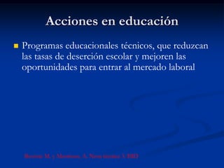 Acciones en educación
   Programas educacionales técnicos, que reduzcan
    las tasas de deserción escolar y mejoren las
    oportunidades para entrar al mercado laboral




    Buvinic M. y Morrison, A. Nota técnica 3. BID
 