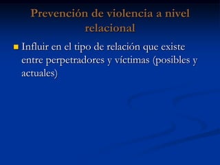 Prevención de violencia a nivel
                relacional
   Influir en el tipo de relación que existe
    entre perpetradores y víctimas (posibles y
    actuales)
 