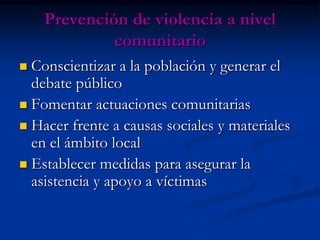 Prevención de violencia a nivel
             comunitario
 Conscientizar a la población y generar el
  debate público
 Fomentar actuaciones comunitarias
 Hacer frente a causas sociales y materiales
  en el ámbito local
 Establecer medidas para asegurar la
  asistencia y apoyo a víctimas
 
