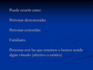 Puede ocurrir entre:

Personas desconocidas

Personas conocidas

Familiares

Personas con las que tenemos o hemos tenido
algún vínculo (afectivo o erótico)
 