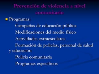 Prevención de violencia a nivel
               comunitario
   Programas:
       Campañas de educación pública
       Modificaciones del medio físico
       Actividades extraescolares
       Formación de policías, personal de salud
    y educación
       Policía comunitaria
       Programas específicos
 