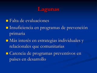 Lagunas
 Falta de evaluaciones
 Insuficiencia en programas de prevención
  primaria
 Más interés en estrategias individuales y
  relacionales que comunitarias
 Carencia de programas preventivos en
  países en desarrollo
 