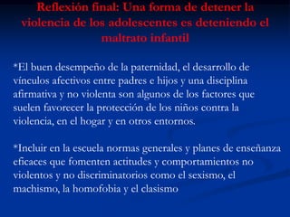 Reflexión final: Una forma de detener la
 violencia de los adolescentes es deteniendo el
                maltrato infantil

*El buen desempeño de la paternidad, el desarrollo de
vínculos afectivos entre padres e hijos y una disciplina
afirmativa y no violenta son algunos de los factores que
suelen favorecer la protección de los niños contra la
violencia, en el hogar y en otros entornos.

*Incluir en la escuela normas generales y planes de enseñanza
eficaces que fomenten actitudes y comportamientos no
violentos y no discriminatorios como el sexismo, el
machismo, la homofobia y el clasismo
 