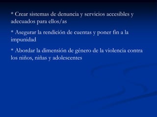 * Crear sistemas de denuncia y servicios accesibles y
adecuados para ellos/as
* Asegurar la rendición de cuentas y poner fin a la
impunidad
* Abordar la dimensión de género de la violencia contra
los niños, niñas y adolescentes
 