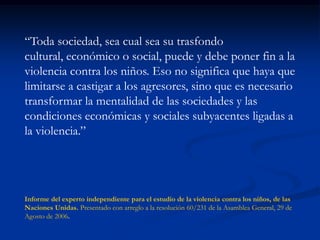 “Toda sociedad, sea cual sea su trasfondo
cultural, económico o social, puede y debe poner fin a la
violencia contra los niños. Eso no significa que haya que
limitarse a castigar a los agresores, sino que es necesario
transformar la mentalidad de las sociedades y las
condiciones económicas y sociales subyacentes ligadas a
la violencia.”




Informe del experto independiente para el estudio de la violencia contra los niños, de las
Naciones Unidas. Presentado con arreglo a la resolución 60/231 de la Asamblea General, 29 de
Agosto de 2006.
 