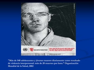 "Más de 540 adolescentes y jóvenes mueren diariamente como resultado
de violencia interpersonal: más de 20 muertes por hora.” Organización
Mundial de la Salud, 2002
 