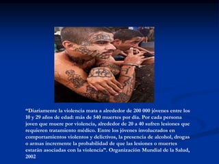 “Diariamente la violencia mata a alrededor de 200 000 jóvenes entre los
10 y 29 años de edad: más de 540 muertes por día. Por cada persona
joven que muere por violencia, alrededor de 20 a 40 sufren lesiones que
requieren tratamiento médico. Entre los jóvenes involucrados en
comportamientos violentos y delictivos, la presencia de alcohol, drogas
o armas incremente la probabilidad de que las lesiones o muertes
estarán asociadas con la violencia”. Organización Mundial de la Salud,
2002
 