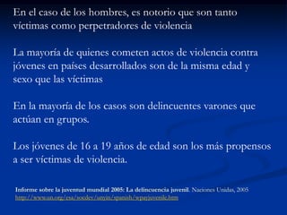 En el caso de los hombres, es notorio que son tanto
víctimas como perpetradores de violencia

La mayoría de quienes cometen actos de violencia contra
jóvenes en países desarrollados son de la misma edad y
sexo que las víctimas

En la mayoría de los casos son delincuentes varones que
actúan en grupos.

Los jóvenes de 16 a 19 años de edad son los más propensos
a ser víctimas de violencia.

Informe sobre la juventud mundial 2005: La delincuencia juvenil. Naciones Unidas, 2005
http://www.un.org/esa/socdev/unyin/spanish/wpayjuvenile.htm
 
