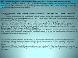 1991 :  a negotiation process takes place, that culminates with the signature in the agreements for the abandonment of the arms OF the M-19, the EPL, the movement Quintín Lame and the Revolutionary Party of Workers - PRT-. Nevertheless the rest of the insurgent movement: The CRAF, ELN and a minority sector of the EPL continue developing the armed warfare.1998 : THE FORCED MIGRATIONS OF POPULATION, BY THE VIOLENCE, IN COLOMBIA: A HISTORY OF EXODUSES, FEAR, TERROR, AND POVERTY.              Around 71,960 Colombians who fled massively, leaving to left small villages, paths and towns, because therefore the armed actors decided it that territories are disputed; in a policy of blood and fire in which also the guerrilla detachments and the forces of security of the State have incidence.          paramilitary and the guerrilla detachments, have made of the civil populace a military objective; before the homicides in mass, forced disappearances and the threats of death of hundreds of settlers have had to leave, massive, familiar or individually of their places of residence and work to live abroad. Bogota, medellín, Cali, Carmen de Bolivar, Medellín.This classification was processed by the work party of the office of the area of attention to victims of the violence, the Network of Social Solidarity of the Presidency of the Republic of Colombia and appears for the first time in the document: Considerations on the displacement forced processed in 1998 July 13.2010 :Members of the CRAF attacked   with explosives the Alexander school de Humboldt, unique educative establishment of the municipality of Fortul, Araucan, to the east of Colombia. The CRAF used to a junior so that it installed in a culvert a gas cylinder loaded with explosives, to a flank of the school. The device was detonated to remote control through a cellular telephone.The president of Colombia, Alvaro Uribe, again lashed Sunday to the guerrilla of the CRAF to prolong the captivity of the two military and to mount attacks in several regions, while the legislative selections of 14 of March and presidential ones of the 30 of May approach.