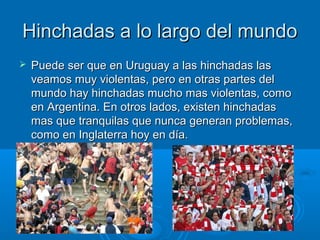 HHiinncchhaaddaass aa lloo llaarrggoo ddeell mmuunnddoo 
 PPuueeddee sseerr qquuee eenn UUrruugguuaayy aa llaass hhiinncchhaaddaass llaass 
vveeaammooss mmuuyy vviioolleennttaass,, ppeerroo eenn oottrraass ppaarrtteess ddeell 
mmuunnddoo hhaayy hhiinncchhaaddaass mmuucchhoo mmaass vviioolleennttaass,, ccoommoo 
eenn AArrggeennttiinnaa.. EEnn oottrrooss llaaddooss,, eexxiisstteenn hhiinncchhaaddaass 
mmaass qquuee ttrraannqquuiillaass qquuee nnuunnccaa ggeenneerraann pprroobblleemmaass,, 
ccoommoo eenn IInnggllaatteerrrraa hhooyy eenn ddííaa.. 
 
