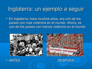 IInnggllaatteerrrraa:: uunn eejjeemmpplloo aa sseegguuiirr 
 EEnn IInnggllaatteerrrraa,, hhaaccee mmuucchhooss aaññooss,, eerraa uunnoo ddee llooss 
ppaaíísseess ccoonn mmaass vviioolleenncciiaa eenn eell mmuunnddoo.. AAhhoorraa,, eess 
uunnoo ddee llooss ppaaíísseess ccoonn mmeennooss vviioolleenncciiaa eenn eell mmuunnddoo 
 AANNTTEESS DDEESSPPUUEESS 
 