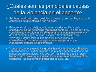¿Cuáles ssoonn llaass pprriinncciippaalleess ccaauussaass 
ddee llaa vviioolleenncciiaa eenn eell ddeeppoorrttee?? 
 SSee hhaann aannaalliizzaaddoo ssuuss ppoossiibblleess ccaauussaass yy ssee hhaa lllleeggaaddoo aa llaa 
ccoonncclluussiióónn ddee qquuee aaffeeccttaa aa ddooss áámmbbiittooss.. 
 PPrriimmeerroo,, eenn eell ccaassoo ddeell jjuueeggoo,, llaa vviioolleenncciiaa ddeessaarrrroollllaaddaa eenn llaa 
ccaanncchhaa.. AAssíí eenn llaass eennccuueessttaass rreeaalliizzaaddaass ppoorr llaa AAFFEE eenn 11998888 yy 11999922 
ccoonncclluuííaann qquuee llaa ccuullppaa eess ddee ddiirreeccttiivvooss,, qquuee aacceeppttaann llaa vviioolleenncciiaa,, 
ddee eennttrreennaaddoorreess qquuee pprreeffiieerreenn aalliinneeaarr aa llooss ffuuttbboolliissttaass mmááss 
vviioolleennttooss yy ddee llooss áárrbbiittrrooss ppoorr ssuu mmaallaa pprreeppaarraacciióónn,, ssuu 
ccoonnsseennttiimmiieennttoo ddee aacccciioonneess aaggrreessiivvaass aall eeqquuiippoo llooccaall yy aall 
iinnaaddeeccuuaaddoo ssiisstteemmaa ddee ddeessiiggnnaacciióónn.. 
 YY sseegguunnddoo,, eenn eell ccaassoo ddee llaass ggrraaddaass hhaayy ddooss ffeennóómmeennooss.. PPaarraa llooss 
eessppeeccttaaddoorreess ssee hhaa ddeetteerrmmiinnaaddoo qquuee ppuueeddeenn ggeenneerraarr vviioolleenncciiaa llaass 
ppaannccaarrttaass pprroovvooccaaddoorraass.. YY llaa oottrraa,, ssoonn llooss hhiinncchhaass qquuee ssee hhaacceenn 
llllaammaarr ¨ bbaarrrraa bbrraavvaa¨ qquuee ssoonn llooss hhiinncchhaass qquuee ssee eennffrreennttaann aa oottrraass 
hhiinncchhaaddaass,, llooss qquuee rroommppeenn ppaarrtteess ddeell eessttaaddiioo,, eettcc.. 
 