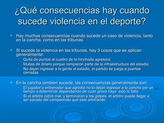 ¿Qué consecuencias hhaayy ccuuaannddoo 
ssuucceeddee vviioolleenncciiaa eenn eell ddeeppoorrttee?? 
 HHaayy mmuucchhaass ccoonnsseeccuueenncciiaass ccuuaannddoo ssuucceeddee uunn ccaassoo ddee vviioolleenncciiaa,, ttaannttoo 
eenn llaa ccaanncchhaa,, ccoommoo eenn llaass ttrriibbuunnaass.. 
 SSii ssuucceeddee llaa vviioolleenncciiaa eenn llaass ttrriibbuunnaass,, hhaayy 33 ccoossaass qquuee ssee aapplliiccaann 
ggeenneerraallmmeennttee:: 
• QQuuiittaa ddee ppuunnttooss aall ccuuaaddrroo ddee llaa hhiinncchhaaddaa aaggrreessoorraa 
• MMuullttaass ddee ddiinneerroo ppoorrqquuee rroommppiieerroonn ppaarrttee ddee llaa iinnffrraaeessttrruuccttuurraa ddeell eessttaaddiioo 
• NNoo ddeejjaann iinnggrreessaarr aa llaa ggeennttee aall eessttaaddiioo,, eell ppaarrttiiddoo ssee jjuueeggaa aa ppuueerrttaass 
cceerrrraaddaass 
 EEnn llaa ccaanncchhaa ttaammbbiiéénn ssuucceeddee,, llaass ccoonnsseeccuueenncciiaass ggeenneerraallmmeennttee ssoonn:: 
• EEll jjuuggaaddoorr oo eennttrreennaaddoorr qquuee aaggrreeddiióó nnoo lloo ddeejjaann iinnggrreessaarr aa llaa ccaanncchhaa ppoorr uunn 
ttiieemmppoo aa ddeetteerrmmiinnaarr ddeeppeennddiieennddoo ddee ccuuaann ggrraavvee hhaayyaa ssiiddoo llaa ffaallttaa 
• SSii eell aarrbbiittrroo ccoobbrróó mmaall,, yy tteerrmmiinnaarroonn aa llooss ggoollppeess,, eell aarrbbiittrroo ppuueeddee lllleeggaarr aa 
sseerr ssaaccaaddoo ddeell ccaammppeeoonnaattoo qquuee eessttee aarrbbiittrraannddoo 
 
