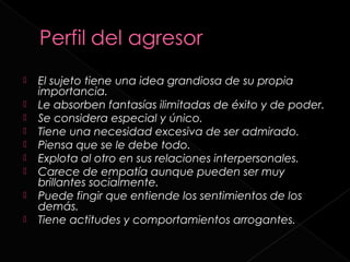    El sujeto tiene una idea grandiosa de su propia
    importancia.
   Le absorben fantasías ilimitadas de éxito y de poder.
   Se considera especial y único.
   Tiene una necesidad excesiva de ser admirado.
   Piensa que se le debe todo.
   Explota al otro en sus relaciones interpersonales.
   Carece de empatía aunque pueden ser muy
    brillantes socialmente.
   Puede fingir que entiende los sentimientos de los
    demás.
   Tiene actitudes y comportamientos arrogantes.
 