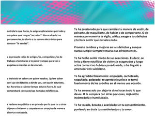 Controla lo que haces, te exige explicaciones por todo y no quiere que tengas "secretos". Ha esculcado tus pertenencias, tu diario o tu correo electrónico para conocer "la verdad".  Ha expresado celos de amigas/os, compañeras/os de trabajo o familiares o te pone trampas para ver si engañas o mientes en la relación.  Ha insistido en saber con quién estabas. Quiere saber con lujo de detalles a dónde vas, con quién estuviste, tus horarios o cuánto tiempo estarás fuera, lo cual comprobará con sucesivas llamadas telefónicas.  Te reclama en público o en privado por lo que tu u otros dijeron o hicieron o coquetea con otras/os de manera abierta o solapada. Te critica por tu forma de vestir, pensar o de ser etc. Hace que tengas sentimientos de lástima por él/ella.  Te ha presionado para tener relaciones sexuales.  Te ha presionado para que cambies tu manera de vestir, de peinarte, de maquillarte, de hablar o de comportarte. O de manera permanente te vigila, critica, exagera tus defectos y te hace sentir que no vales nada.  Promete cambios y mejoras en sus defectos y aunque nunca cumple siempre renueva sus ofrecimientos.  Te ha hecho sentir miedo de sus reacciones. Es decir, se irrita y tiene estallidos de violencia exagerados y luego actúa como si no hubiera pasado nada, o ha llegado a amenazar con suicidarse. Te ha agredido físicamente: empujado, cacheteado, rasguñado, golpeado, te apretó el cuello o te tomó fuertemente de los cabellos en al menos una ocasión.  Te ha amenazado con dejarte si no haces todo lo que desea. O te compara con otras personas, dejándote incómodo/a y humillada/o.  Te ha tocado, besado o acariciado sin tu consentimiento, poniendo en duda tus sentimientos o tu amor.   