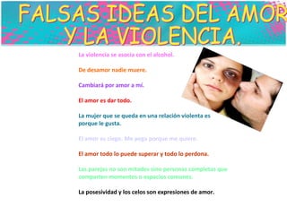 FALSAS IDEAS DEL AMOR  Y LA VIOLENCIA. La violencia se asocia con el alcohol.  De desamor nadie muere.  Cambiará por amor a mí.  El amor es dar todo.  La mujer que se queda en una relación violenta es  porque le gusta.  El amor es ciego. Me pega porque me quiere.  El amor todo lo puede superar y todo lo perdona.  Las parejas no son mitades sino personas completas que comparten momentos o espacios comunes.  La posesividad y los celos son expresiones de amor.  