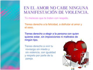 EN EL AMOR NO CABE NINGUNA  MANIFESTACIÓN DE VIOLENCIA. Tú mereces que te traten con respeto.  Tienes derecho a la felicidad, a disfrutar el amor y el sexo.  Tienes derecho a elegir a la persona con quien quieres estar, sin imposiciones ni maltratos de ningún tipo.  Tienes derecho a vivir tu noviazgo sin miedo y sin violencia, con igualdad  y respeto por parte de tu pareja. 