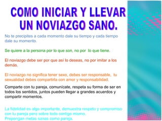 COMO INICIAR Y LLEVAR  UN NOVIAZGO SANO. No te precipites a cada momento dale su tiempo y cada tiempo dale su momento. Se quiere a la persona por lo que son, no por  lo que tiene. El noviazgo debe ser por que así lo deseas, no por imitar a los demás. El noviazgo no significa tener sexo, debes ser responsable,  tu sexualidad debes compartirla con amor y responsabilidad. Comparte con tu pareja, comunícate, respeta su forma de ser en todos los sentidos, juntos pueden llegar a grandes acuerdos y compartir momentos. La fidelidad es algo importante, demuestra respeto y compromiso con tu pareja pero sobre todo contigo mismo. Propongan metas sanas como pareja. 