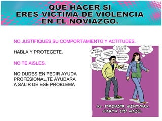 QUE HACER SI  ERES VICTIMA DE VIOLENCIA  EN EL NOVIAZGO. NO JUSTIFIQUES SU COMPORTAMIENTO Y ACTITUDES. HABLA Y PROTEGETE. NO TE AISLES. NO DUDES EN PEDIR AYUDA  PROFESIONAL,TE AYUDARA  A SALIR DE ESE PROBLEMA 