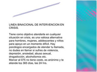 INSTITUCIONES A LAS QUE PUEDES ACUDIR. LINEA BINACIONAL DE INTERVENCION EN CRISIS. Tiene como objetivo atenderte en cualquier situación en crisis, es una valiosa alternativa para hombres, mujeres, adolescentes y niños para apoyo en un momento difícil. Hay psicólogos encargados de atender tu llamada, no dudes en llamar si sufres de violencia, depresión, ansiedad, abuso sexual, drogadicción, alcoholismos etc. Marcar al 075 no tiene costo, es anónimo y te atiende los 365 días, las 24 hrs. 