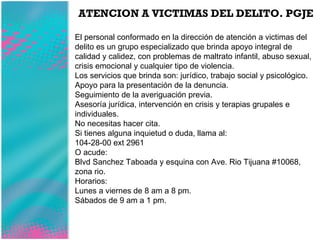 ATENCION A VICTIMAS DEL DELITO. PGJE El personal conformado en la dirección de atención a victimas del delito es un grupo especializado que brinda apoyo integral de calidad y calidez, con problemas de maltrato infantil, abuso sexual, crisis emocional y cualquier tipo de violencia. Los servicios que brinda son: jurídico, trabajo social y psicológico. Apoyo para la presentación de la denuncia. Seguimiento de la averiguación previa. Asesoría jurídica, intervención en crisis y terapias grupales e individuales. No necesitas hacer cita. Si tienes alguna inquietud o duda, llama al: 104-28-00 ext 2961 O acude: Blvd Sanchez Taboada y esquina con Ave. Rio Tijuana #10068, zona rio. Horarios: Lunes a viernes de 8 am a 8 pm. Sábados de 9 am a 1 pm. 