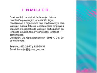 INMUJER. Es el instituto municipal de la mujer, brinda orientación psicológica, orientación legal, canalización a organismos que brindan apoyo para la mujer; cursos, talleres y conferencias dirigidas a impulsar el desarrollo de la mujer; participación en ferias de la salud, foros y congresos; jornadas comunitarias. Ubicación: Vía rápida poniente # 12693-A, Col. 20 de noviembre. Teléfono: 622-23-77 y 622-25-31 Email: immujer@tijuana.gob.mx 