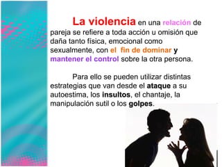 La violencia  en una  relación  de pareja se refiere a toda acción u omisión que daña tanto física, emocional como sexualmente, con  el  fin de dominar  y  mantener el control  sobre la otra persona.  Para ello se pueden utilizar distintas estrategias que van desde el  ataque  a su autoestima, los  insultos , el chantaje, la manipulación sutil o los  golpes .  