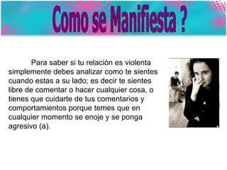 Como se Manifiesta ? Para saber si tu relación es violenta simplemente debes analizar como te sientes cuando estas a su lado; es decir te sientes libre de comentar o hacer cualquier cosa, o tienes que cuidarte de tus comentarios y comportamientos porque temes que en cualquier momento se enoje y se ponga agresivo (a).  